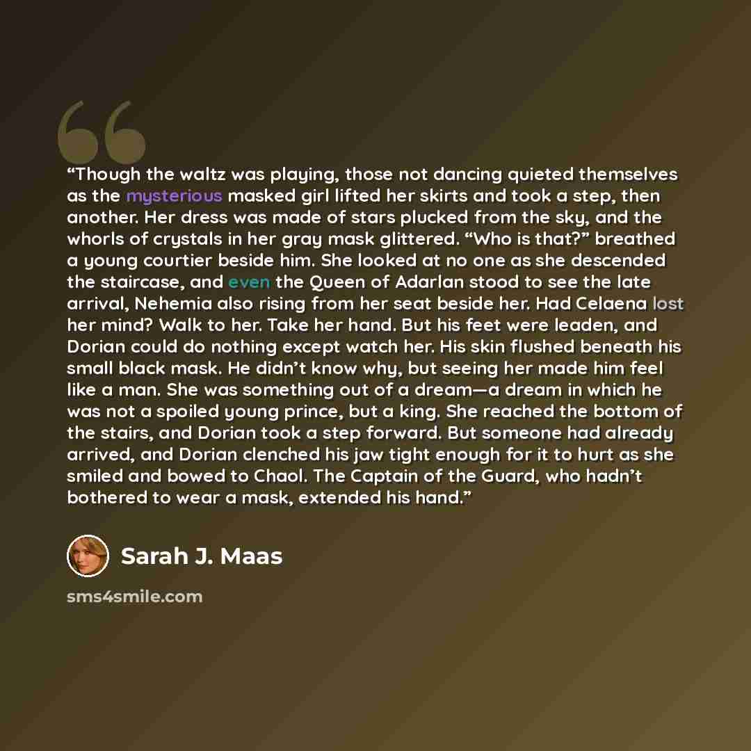 “Though the waltz was playing, those not dancing quieted themselves as the mysterious masked girl lifted her skirts and took a step, then another. Her dress was made of stars plucked from the sky, and the whorls of crystals in her gray mask glittered. “Who is that?” breathed a young courtier beside…” quote by Sarah J. Maas