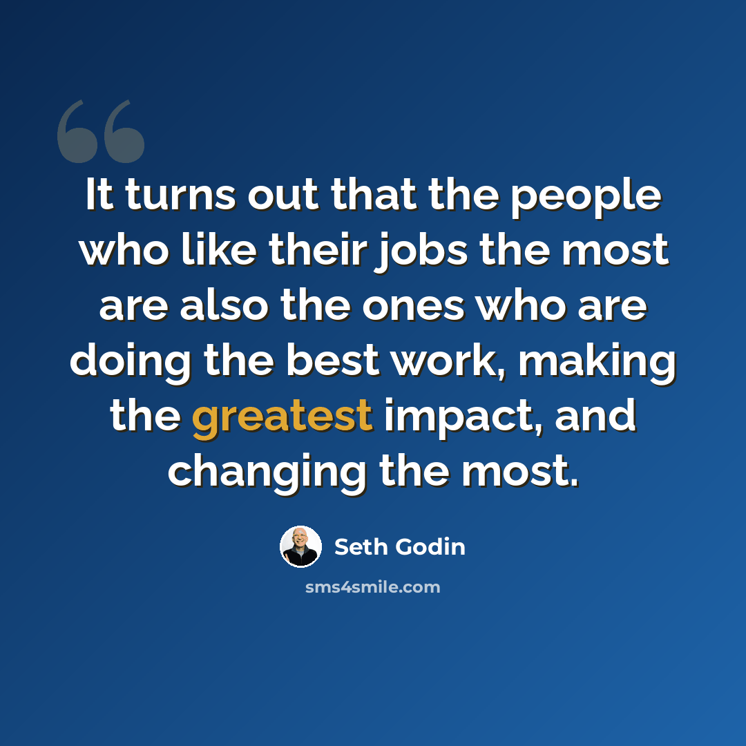 “It turns out that the people who like their jobs the most are also the ones who are doing the best work, making the greatest impact, and changing the most.” quote by Seth Godin