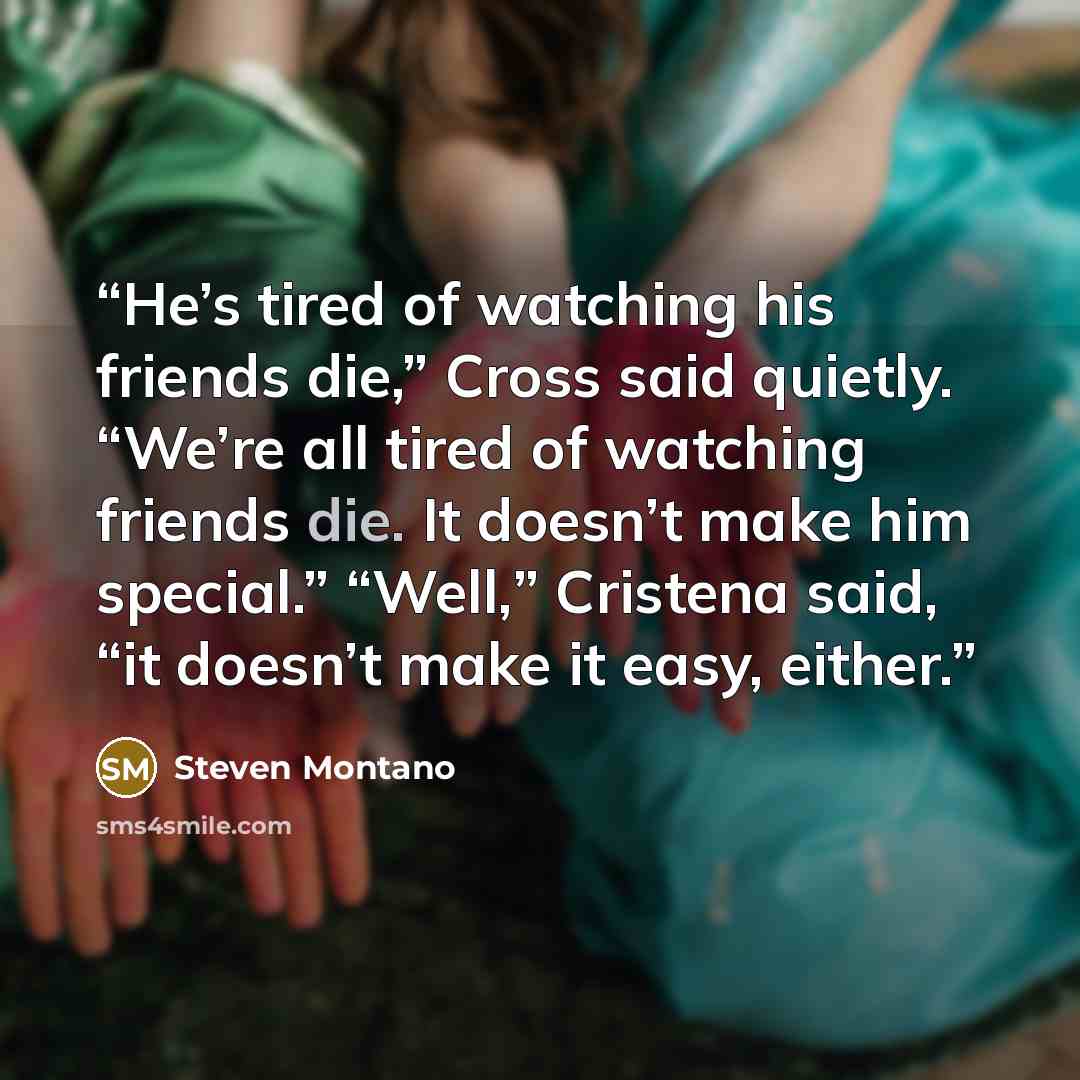 “He’s tired of watching his friends die,” Cross said quietly. “We’re all tired of watching friends die. It doesn’t make him special.” “Well,” Cristena said, “it doesn’t make it easy, either.” quote by Steven Montano