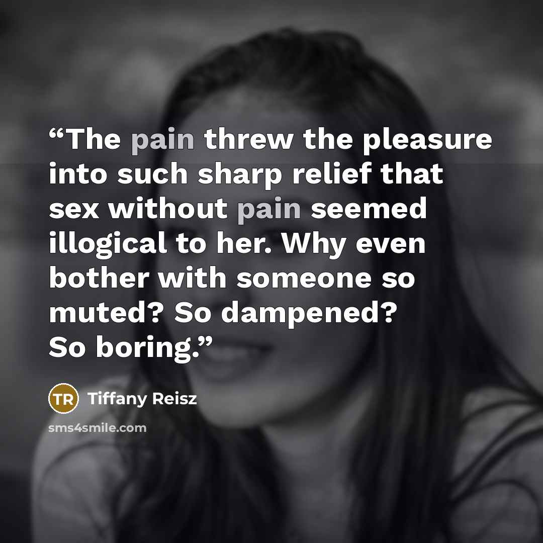 “The pain threw the pleasure into such sharp relief that sex without pain seemed illogical to her. Why even bother with someone so muted? So dampened? So boring.” quote by Tiffany Reisz
