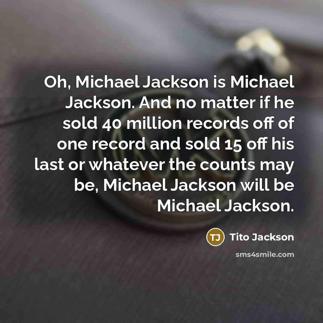 “Oh, Michael Jackson is Michael Jackson. And no matter if he sold 40 million records off of one record and sold 15 off his last or whatever the counts may be, Michael Jackson will be Michael Jackson.” quote by Tito Jackson
