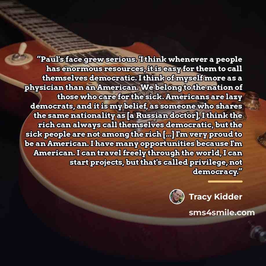 “Paul's face grew serious. 'I think whenever a people has enormous resources, it is easy for them to call themselves democratic. I think of myself more as a physician than an American. We belong to the nation of those who care for the sick. Americans are lazy democrats, and it is my belief, as…” quote by Tracy Kidder