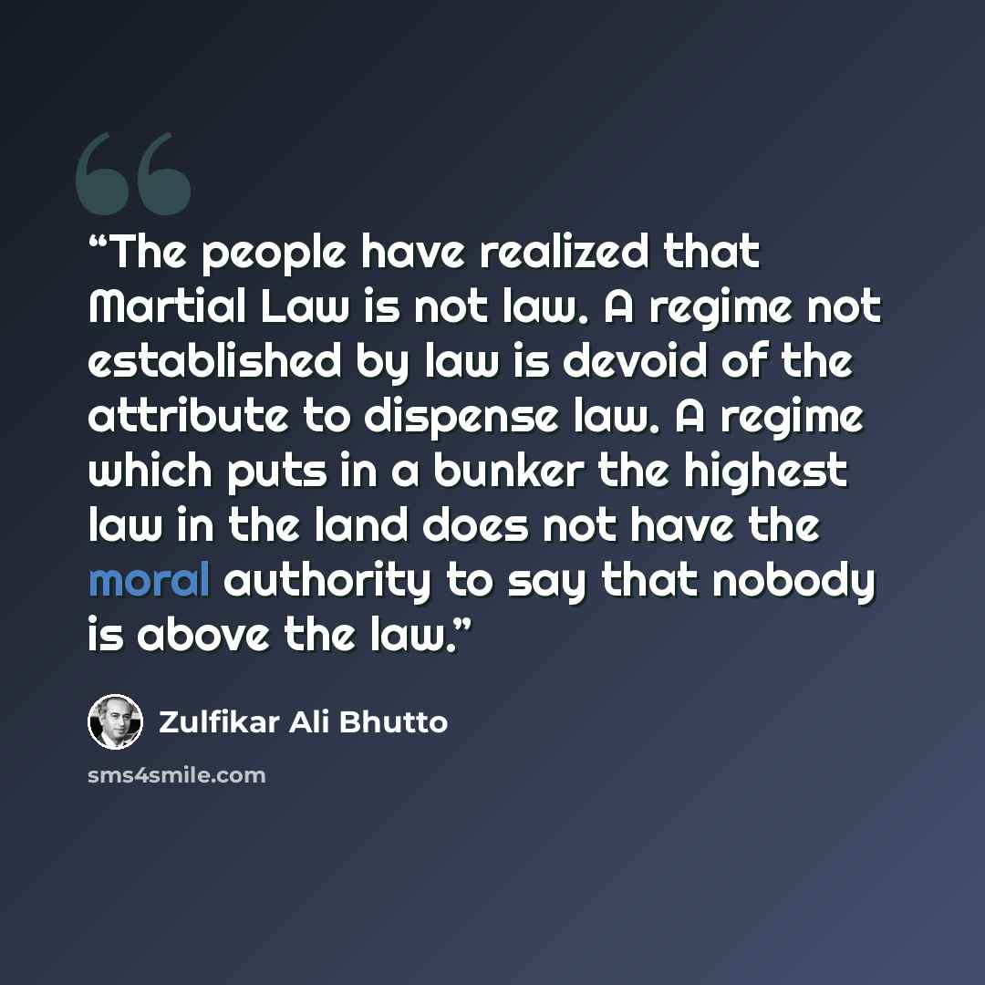 “The people have realized that Martial Law is not law. A regime not established by law is devoid of the attribute to dispense law. A regime which puts in a bunker the highest law in the land does not have the moral authority to say that nobody is above the law.” quote by Zulfikar Ali Bhutto