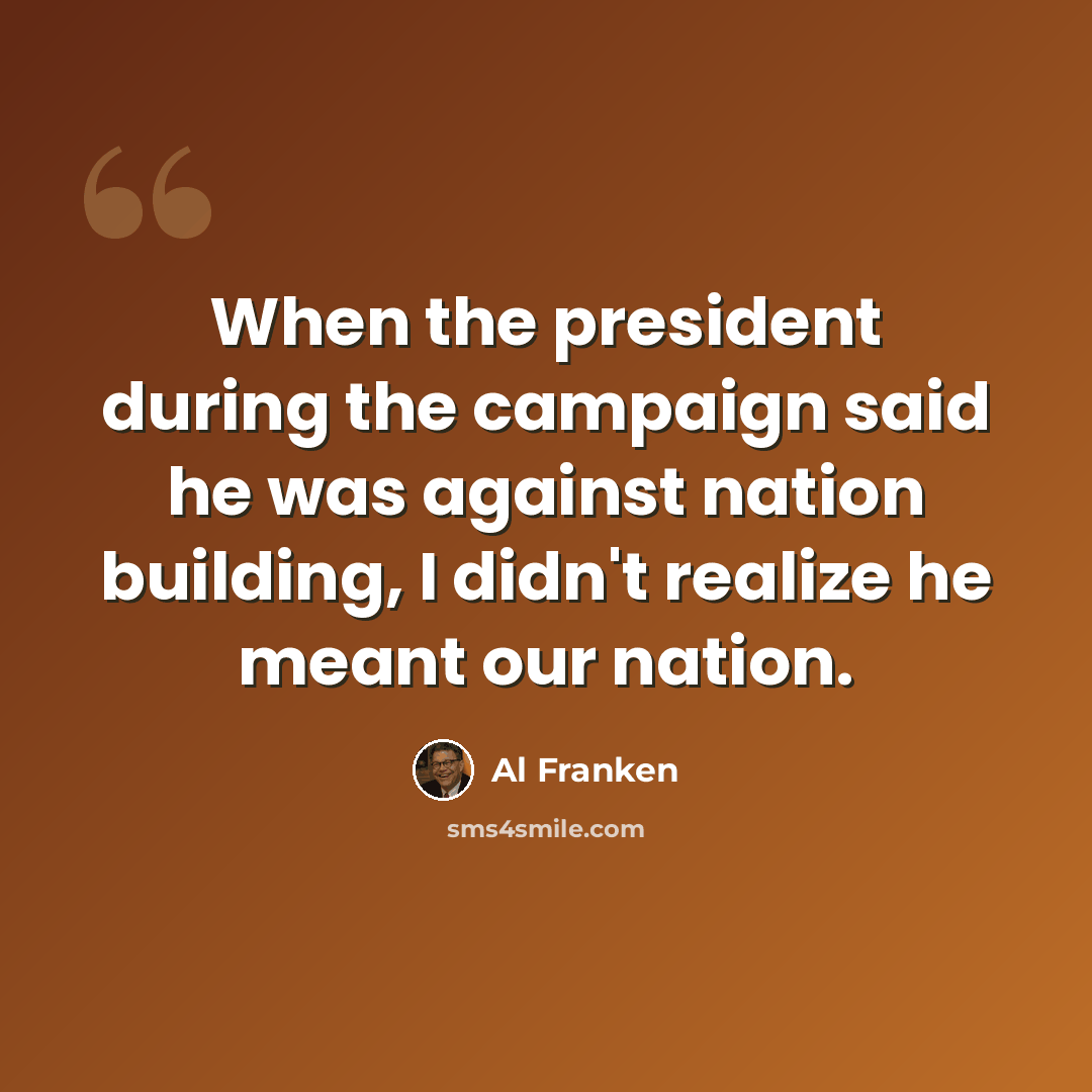 “When the president during the campaign said he was against nation building, I didn't realize he meant our nation.” quote by Al Franken