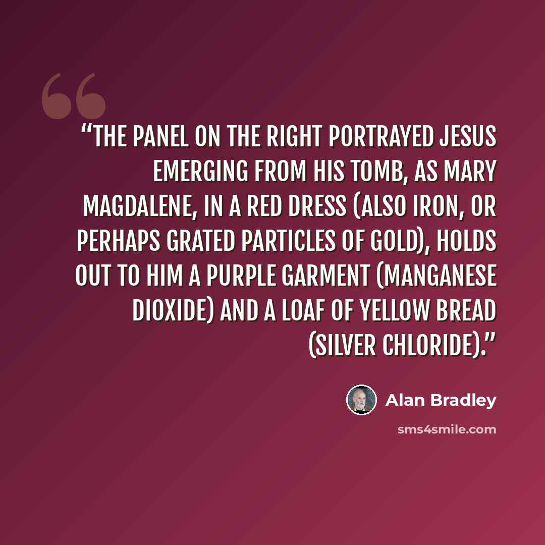 “The panel on the right portrayed Jesus emerging from his tomb, as Mary Magdalene, in a red dress (also iron, or perhaps grated particles of gold), holds out to him a purple garment (manganese dioxide) and a loaf of yellow bread (silver chloride).” quote by Alan Bradley
