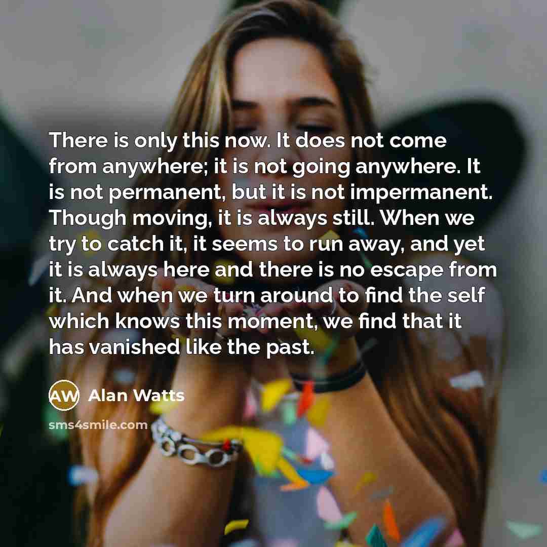 “There is only this now. It does not come from anywhere; it is not going anywhere. It is not permanent, but it is not impermanent. Though moving, it is always still. When we try to catch it, it seems to run away, and yet it is always here and there is no escape from it. And when we turn around to…” quote by Alan Watts