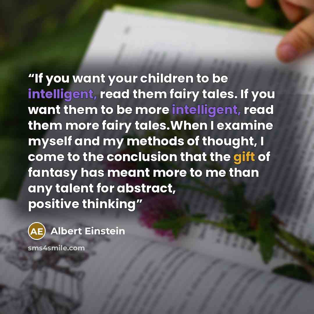“If you want your children to be intelligent, read them fairy tales. If you want them to be more intelligent, read them more fairy tales.When I examine myself and my methods of thought, I come to the conclusion that the gift of fantasy has meant more to me than any talent for abstract, positive…” quote by Albert Einstein
