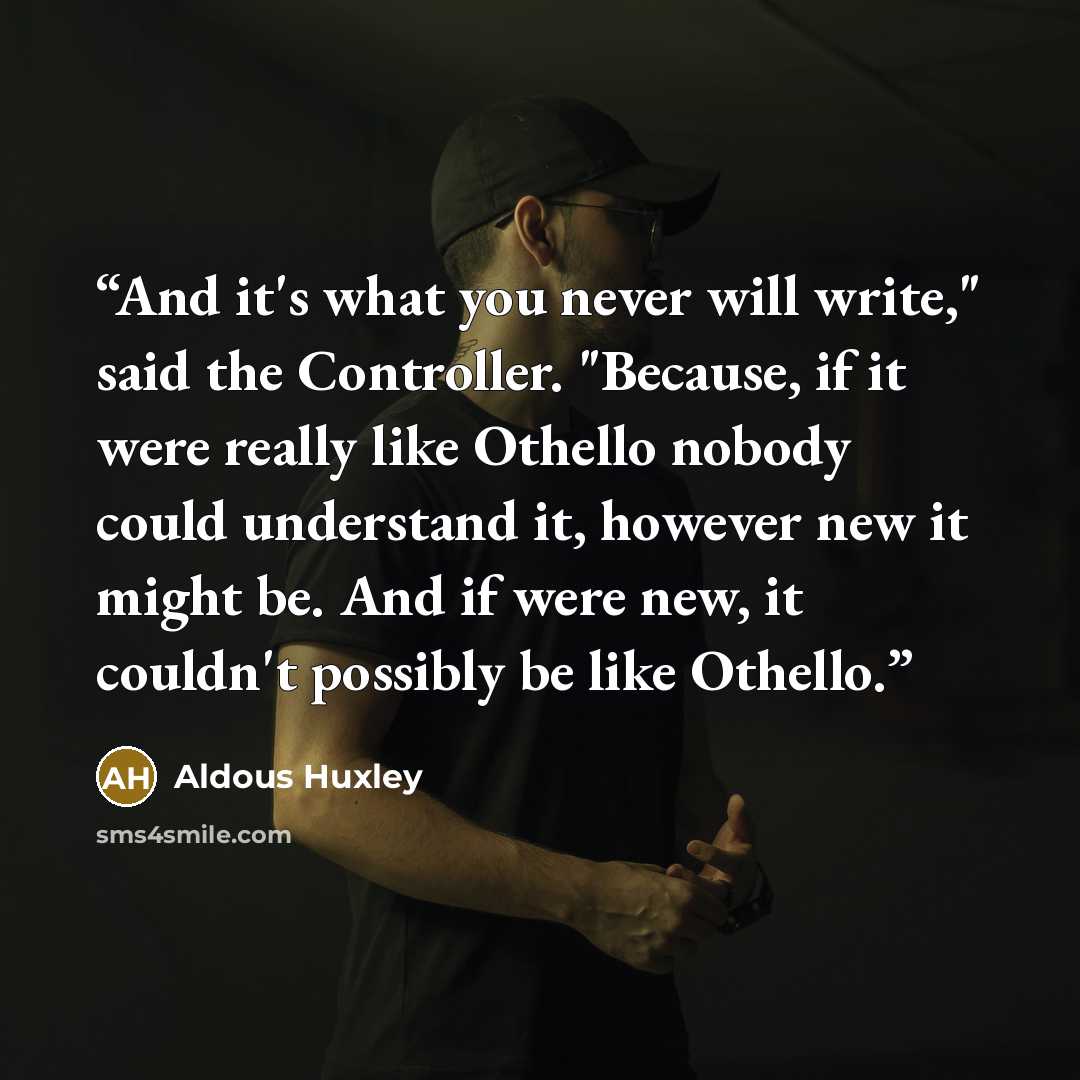 “And it's what you never will write," said the Controller. "Because, if it were really like Othello nobody could understand it, however new it might be. And if were new, it couldn't possibly be like Othello.” quote by Aldous Huxley