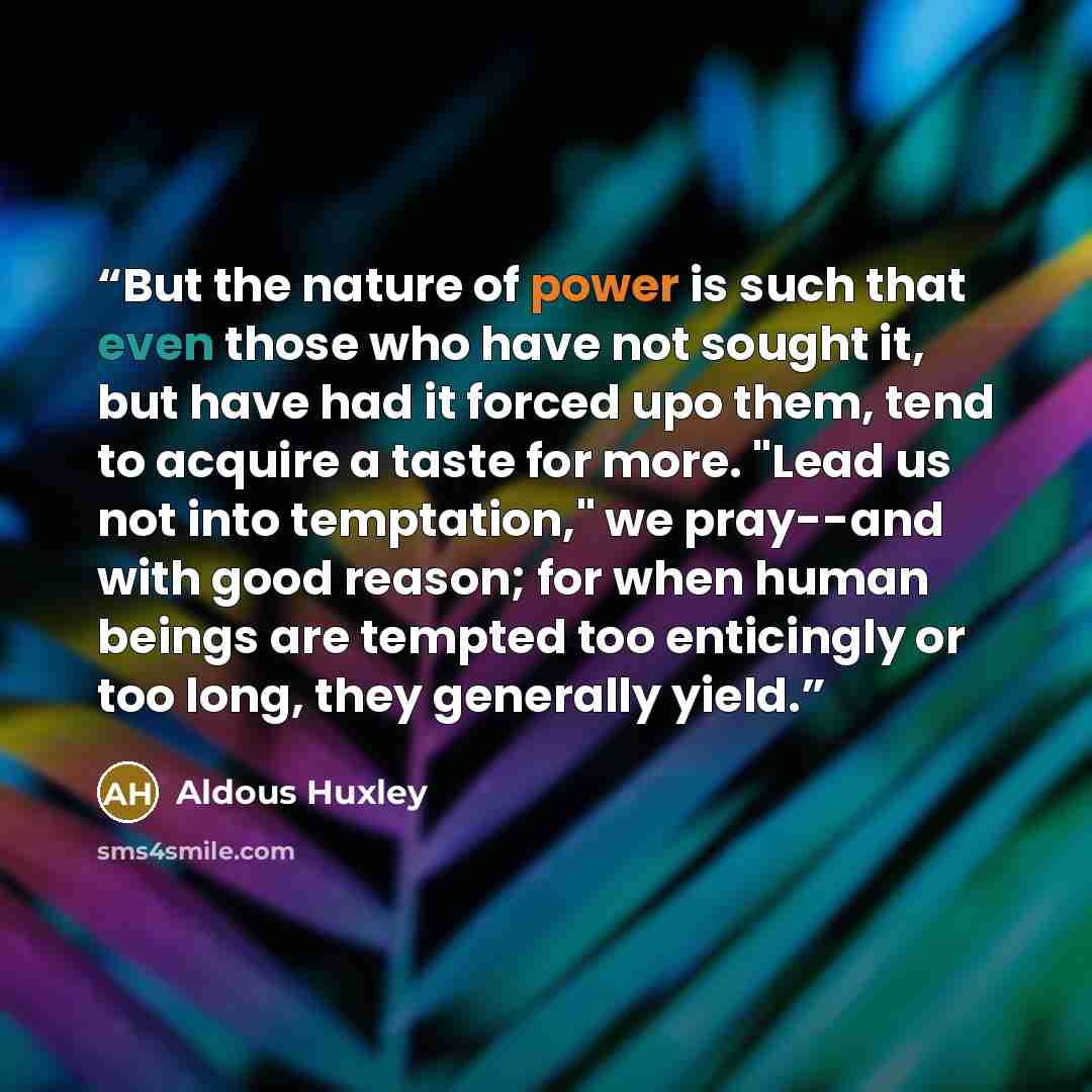 “But the nature of power is such that even those who have not sought it, but have had it forced upo them, tend to acquire a taste for more. "Lead us not into temptation," we pray--and with good reason; for when human beings are tempted too enticingly or too long, they generally yield.” quote by Aldous Huxley