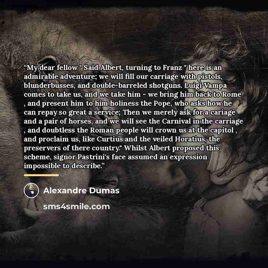 “My dear fellow " Said Albert, turning to Franz " here is an admirable adventure; we will fill our carriage with pistols, blunderbusses, and double-barreled shotguns. Luigi Vampa comes to take us, and we take him - we bring him back to Rome , and present him to him holiness the Pope, who asks how…” quote by Alexandre Dumas