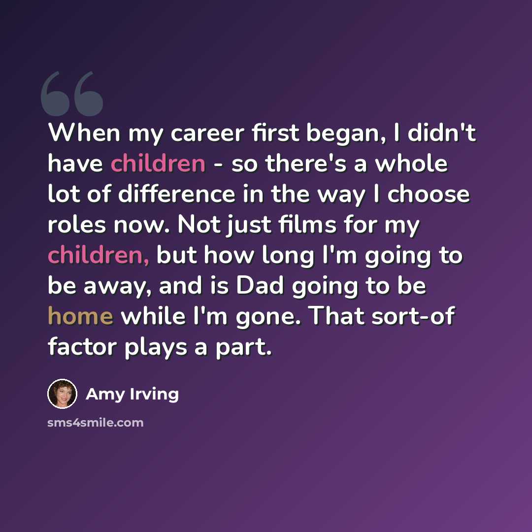 “When my career first began, I didn't have children - so there's a whole lot of difference in the way I choose roles now. Not just films for my children, but how long I'm going to be away, and is Dad going to be home while I'm gone. That sort-of factor plays a part.” quote by Amy Irving