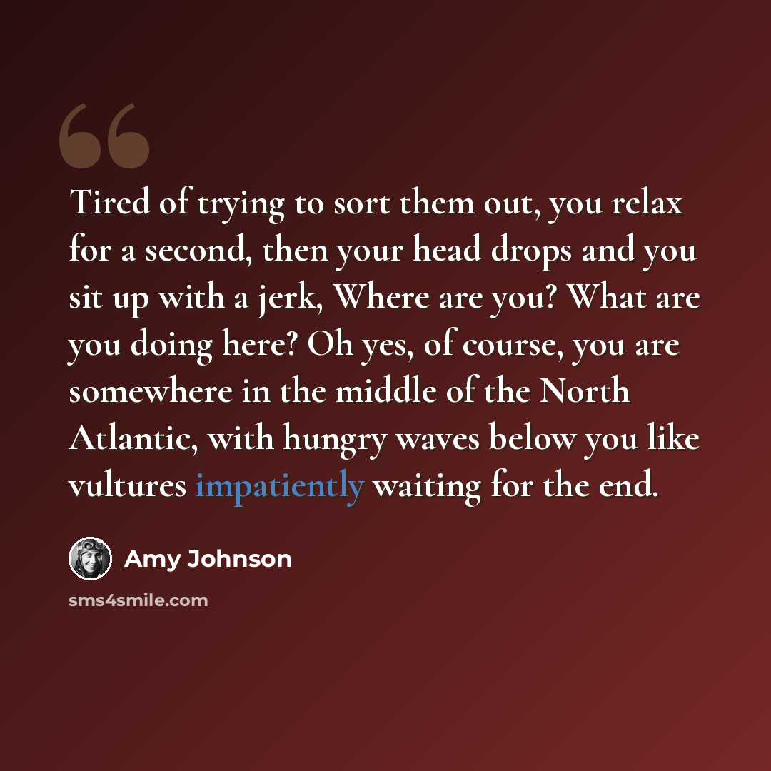 “Tired of trying to sort them out, you relax for a second, then your head drops and you sit up with a jerk, Where are you? What are you doing here? Oh yes, of course, you are somewhere in the middle of the North Atlantic, with hungry waves below you like vultures impatiently waiting for the end.” quote by Amy Johnson