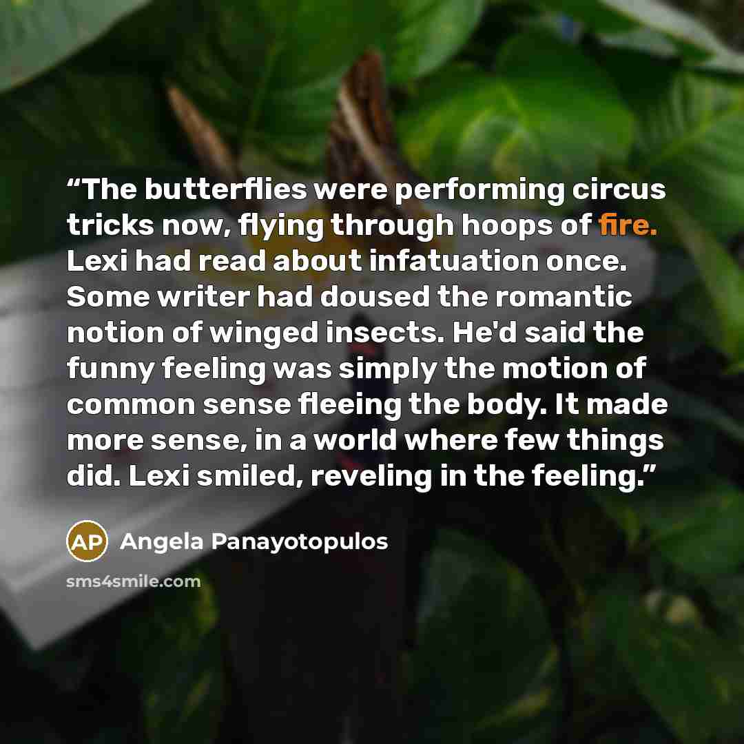 “The butterflies were performing circus tricks now, flying through hoops of fire. Lexi had read about infatuation once. Some writer had doused the romantic notion of winged insects. He'd said the funny feeling was simply the motion of common sense fleeing the body. It made more sense, in a world…” quote by Angela Panayotopulos