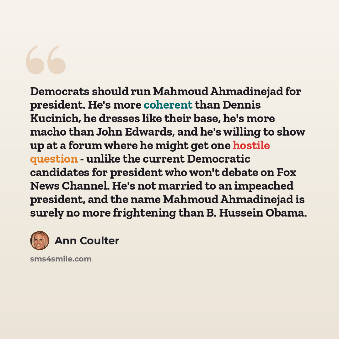 “Democrats should run Mahmoud Ahmadinejad for president. He's more coherent than Dennis Kucinich, he dresses like their base, he's more macho than John Edwards, and he's willing to show up at a forum where he might get one hostile question - unlike the current Democratic candidates for president…” quote by Ann Coulter