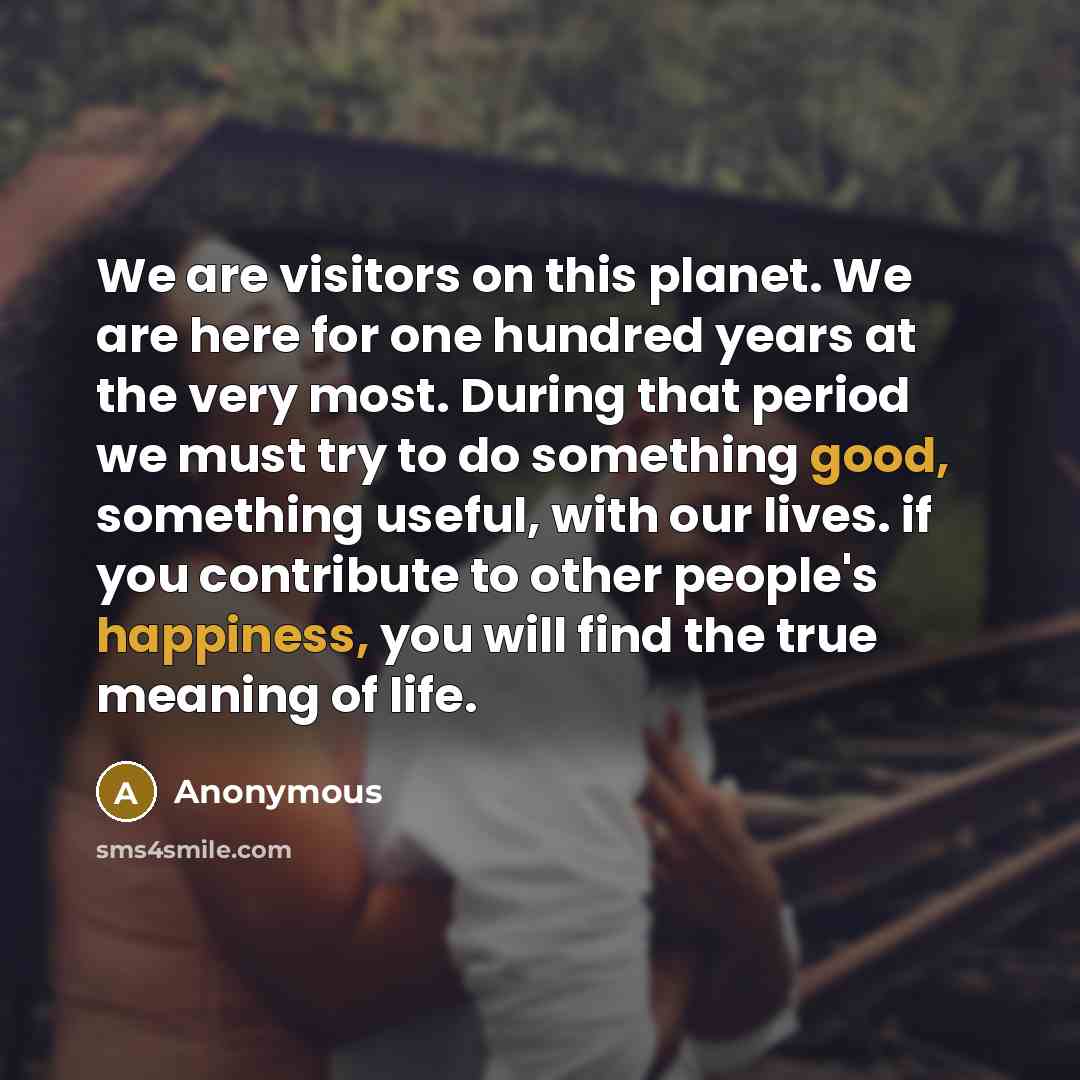 “We are visitors on this planet. We are here for one hundred years at the very most. During that period we must try to do something good, something useful, with our lives. if you contribute to other people's happiness, you will find the true meaning of life.” quote by Anonymous