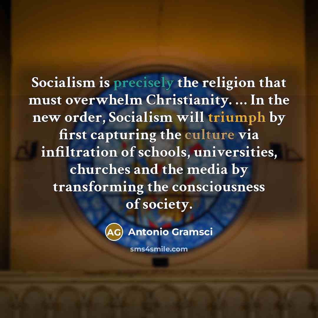 “Socialism is precisely the religion that must overwhelm Christianity. … In the new order, Socialism will triumph by first capturing the culture via infiltration of schools, universities, churches and the media by transforming the consciousness of society.” quote by Antonio Gramsci