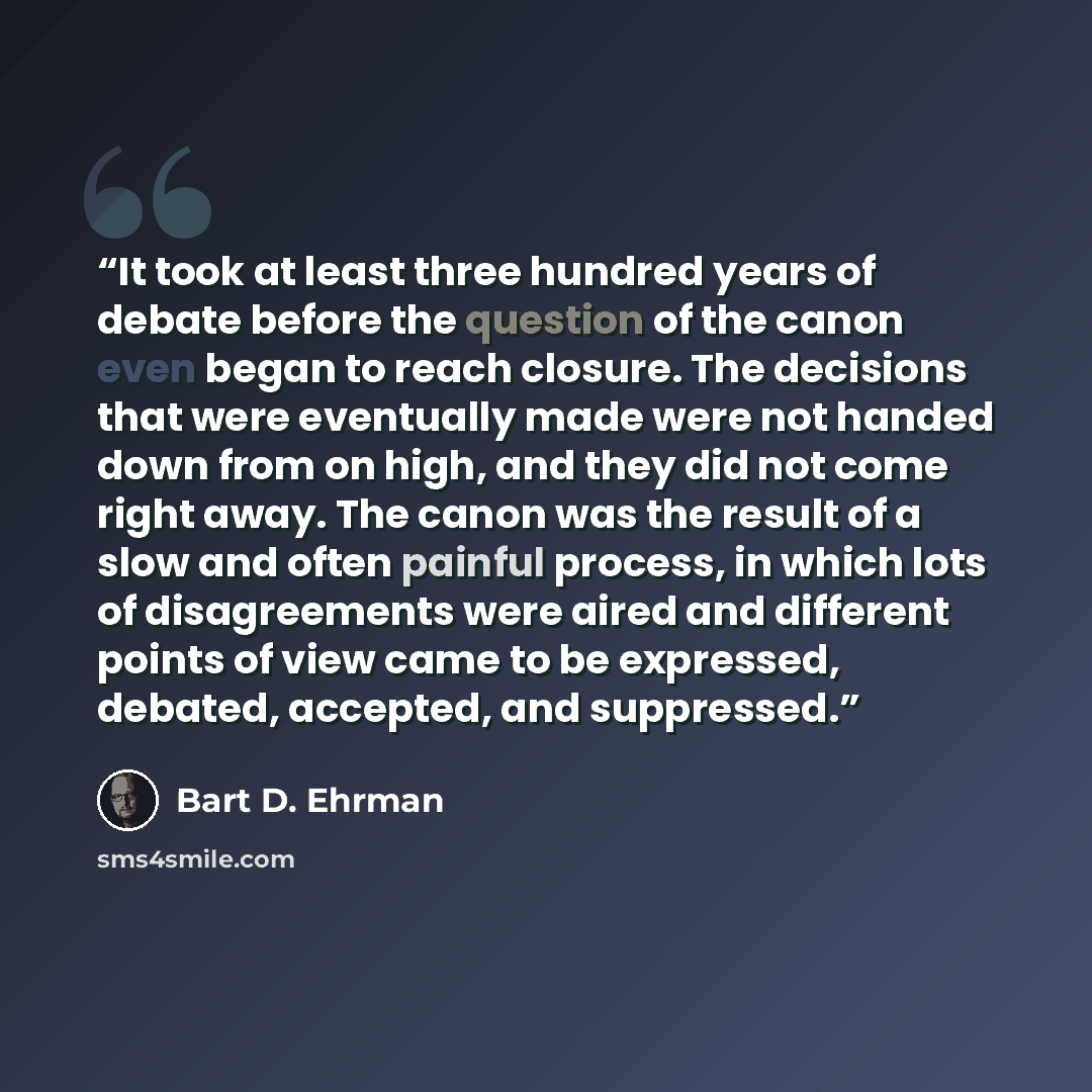 “It took at least three hundred years of debate before the question of the canon even began to reach closure. The decisions that were eventually made were not handed down from on high, and they did not come right away. The canon was the result of a slow and often painful process, in which lots of…” quote by Bart D. Ehrman