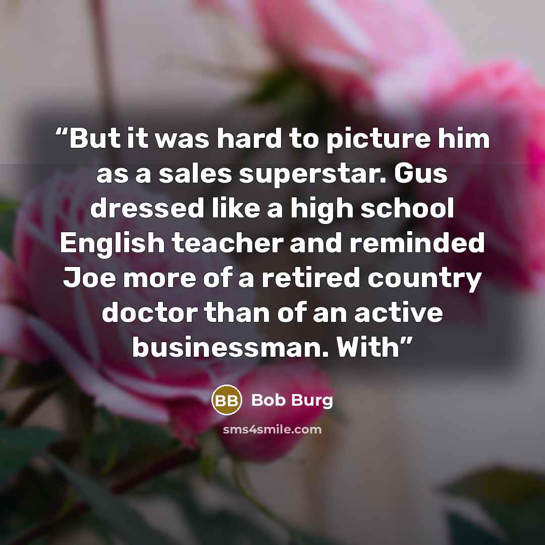 “But it was hard to picture him as a sales superstar. Gus dressed like a high school English teacher and reminded Joe more of a retired country doctor than of an active businessman. With” quote by Bob Burg