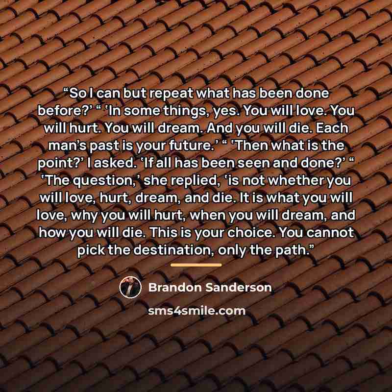 “So I can but repeat what has been done before?’ “ ‘In some things, yes. You will love. You will hurt. You will dream. And you will die. Each man’s past is your future.’ “ ‘Then what is the point?’ I asked. ‘If all has been seen and done?’ “ ‘The question,’ she replied, ‘is not whether you will…” quote by Brandon Sanderson