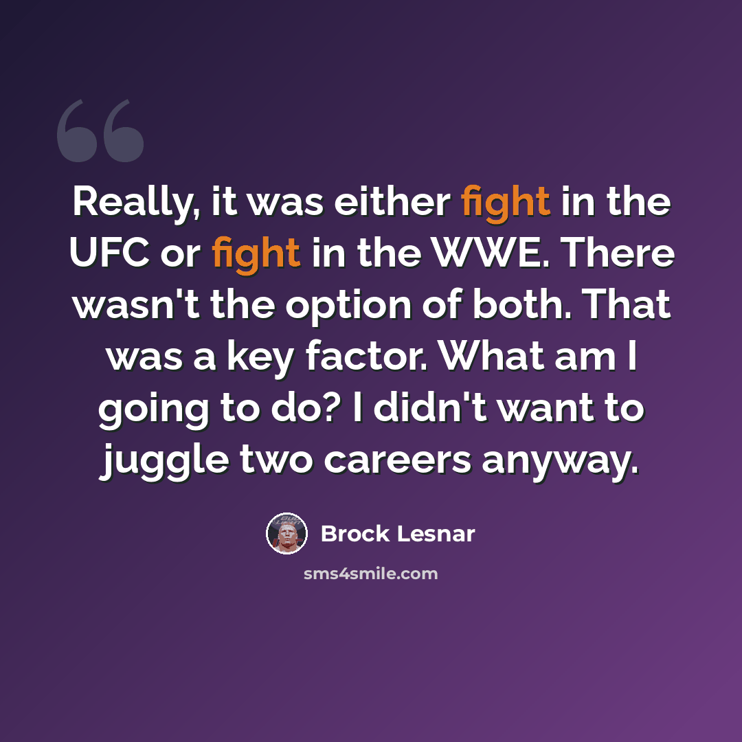 “Really, it was either fight in the UFC or fight in the WWE. There wasn't the option of both. That was a key factor. What am I going to do? I didn't want to juggle two careers anyway.” quote by Brock Lesnar