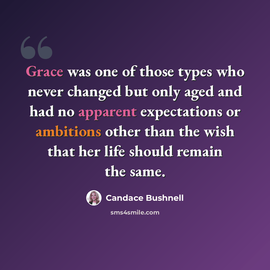 “Grace was one of those types who never changed but only aged and had no apparent expectations or ambitions other than the wish that her life should remain the same.” quote by Candace Bushnell