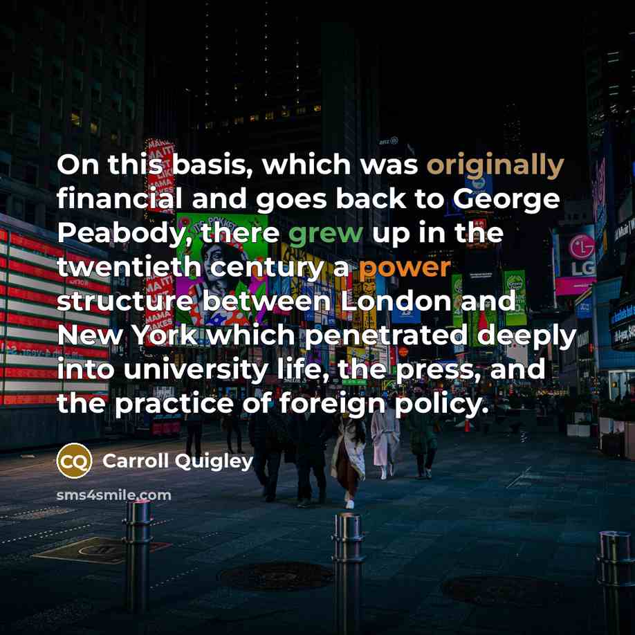 “On this basis, which was originally financial and goes back to George Peabody, there grew up in the twentieth century a power structure between London and New York which penetrated deeply into university life, the press, and the practice of foreign policy.” quote by Carroll Quigley