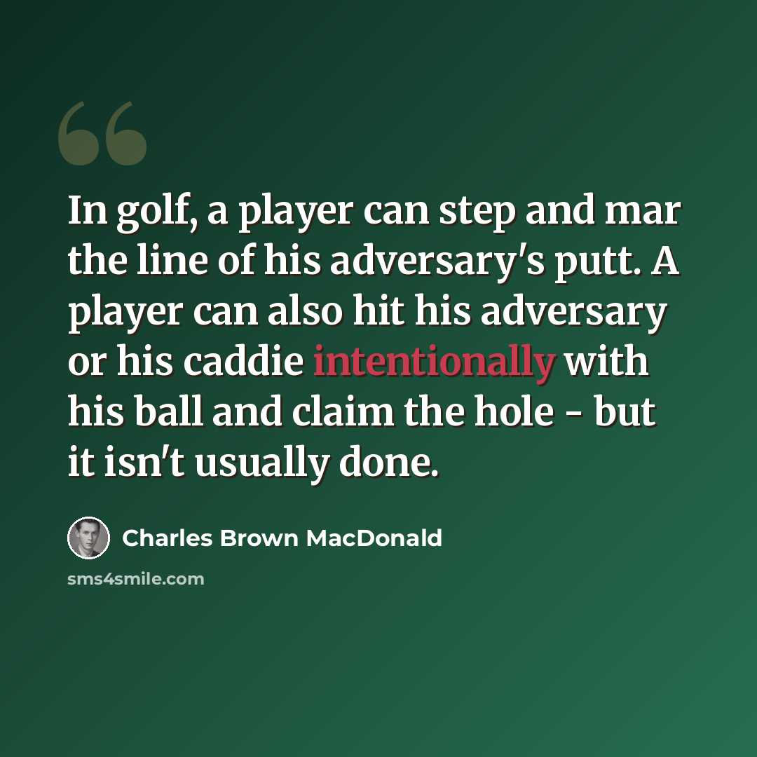 “In golf, a player can step and mar the line of his adversary's putt. A player can also hit his adversary or his caddie intentionally with his ball and claim the hole - but it isn't usually done.” quote by Charles Brown MacDonald