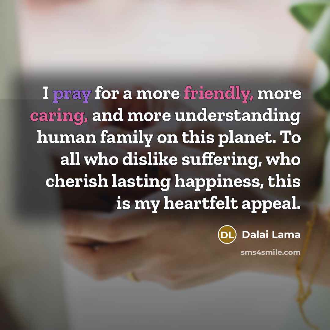 “I pray for a more friendly, more caring, and more understanding human family on this planet. To all who dislike suffering, who cherish lasting happiness, this is my heartfelt appeal.” quote by Dalai Lama