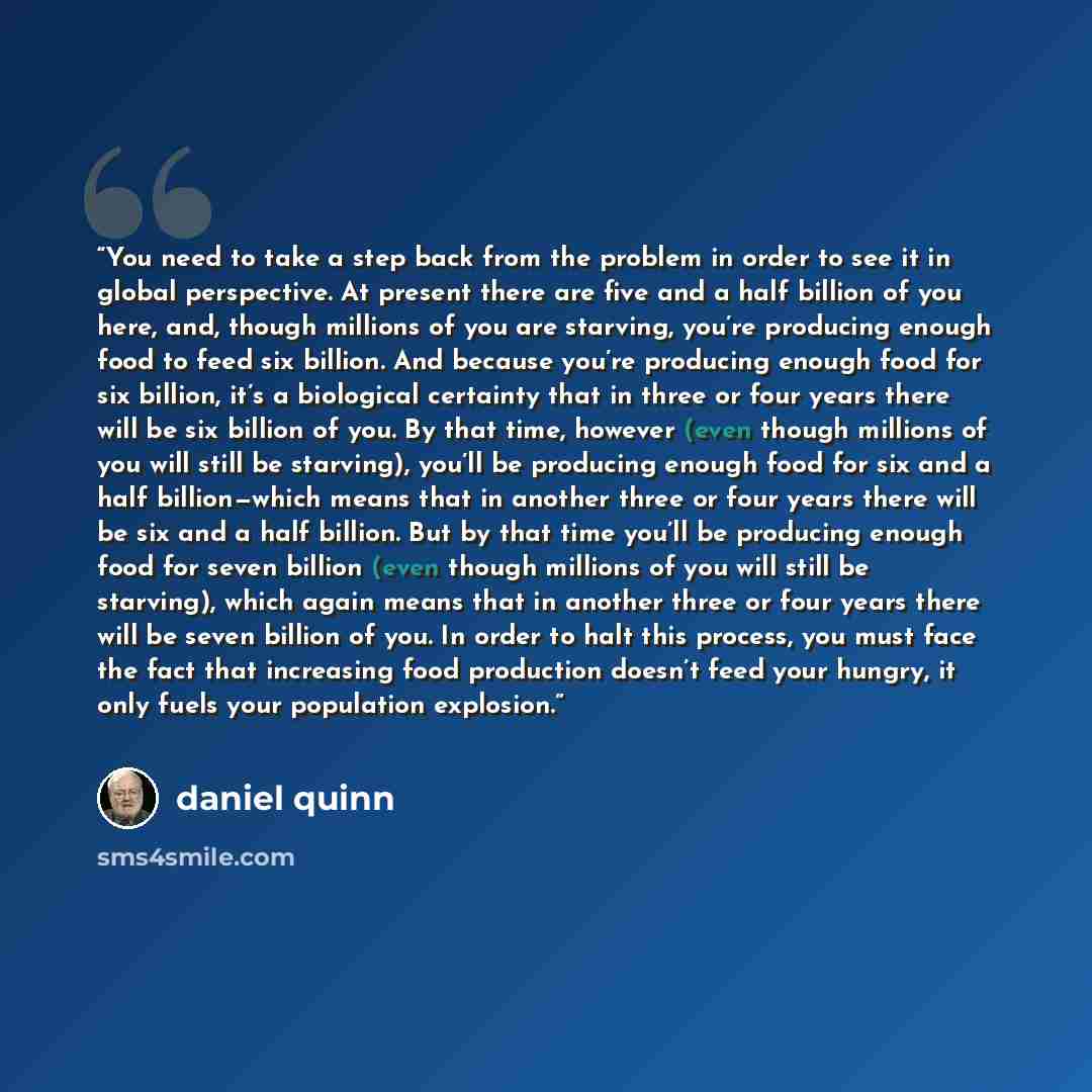 “You need to take a step back from the problem in order to see it in global perspective. At present there are five and a half billion of you here, and, though millions of you are starving, you’re producing enough food to feed six billion. And because you’re producing enough food for six billion…” quote by Daniel Quinn