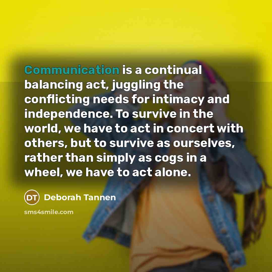 “Communication is a continual balancing act, juggling the conflicting needs for intimacy and independence. To survive in the world, we have to act in concert with others, but to survive as ourselves, rather than simply as cogs in a wheel, we have to act alone.” quote by Deborah Tannen