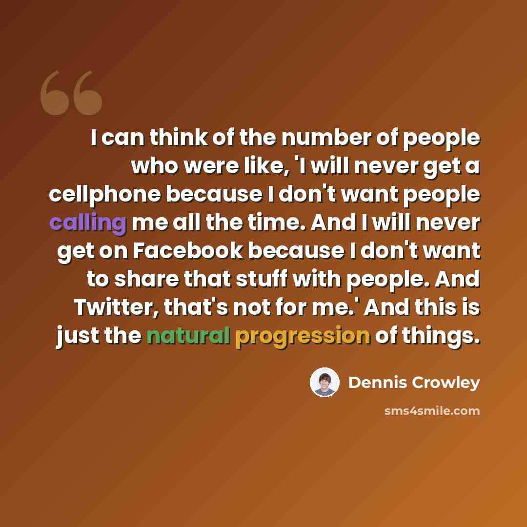 “I can think of the number of people who were like, 'I will never get a cellphone because I don't want people calling me all the time. And I will never get on Facebook because I don't want to share that stuff with people. And Twitter, that's not for me.' And this is just the natural progression of…” quote by Dennis Crowley
