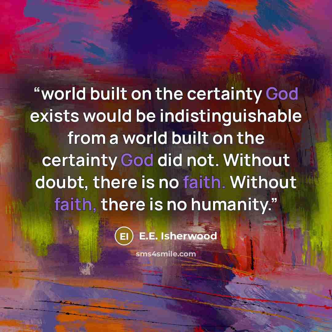 “world built on the certainty God exists would be indistinguishable from a world built on the certainty God did not. Without doubt, there is no faith. Without faith, there is no humanity.” quote by E.E. Isherwood