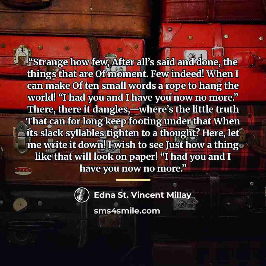“Strange how few, After all’s said and done, the things that are Of moment. Few indeed! When I can make Of ten small words a rope to hang the world! “I had you and I have you now no more.” There, there it dangles,—where’s the little truth That can for long keep footing under that When its slack…” quote by Edna St. Vincent Millay
