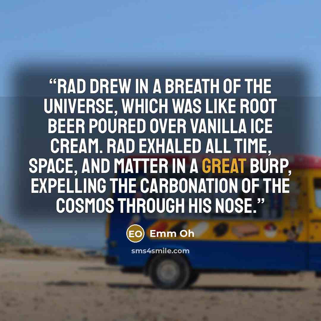 “Rad drew in a breath of the universe, which was like root beer poured over vanilla ice cream. Rad exhaled all time, space, and matter in a great burp, expelling the carbonation of the cosmos through his nose.” quote by Emm Oh