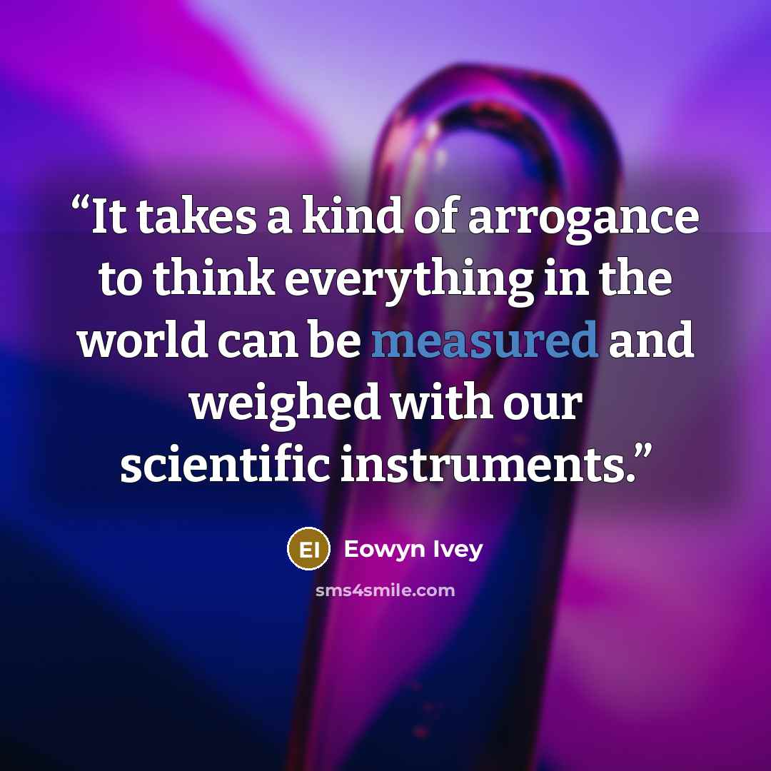 “It takes a kind of arrogance to think everything in the world can be measured and weighed with our scientific instruments.” quote by Eowyn Ivey