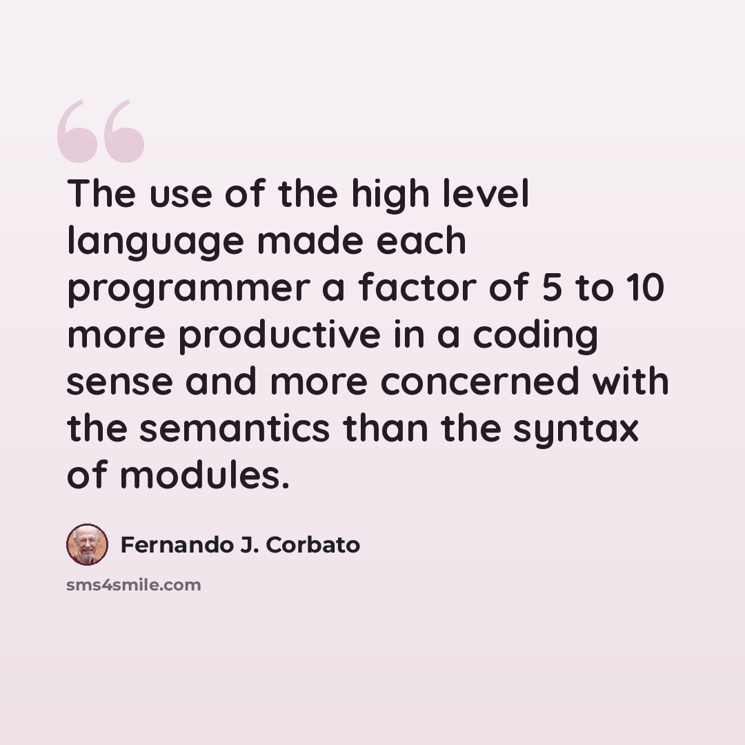 “The use of the high level language made each programmer a factor of 5 to 10 more productive in a coding sense and more concerned with the semantics than the syntax of modules.” quote by Fernando J. Corbato