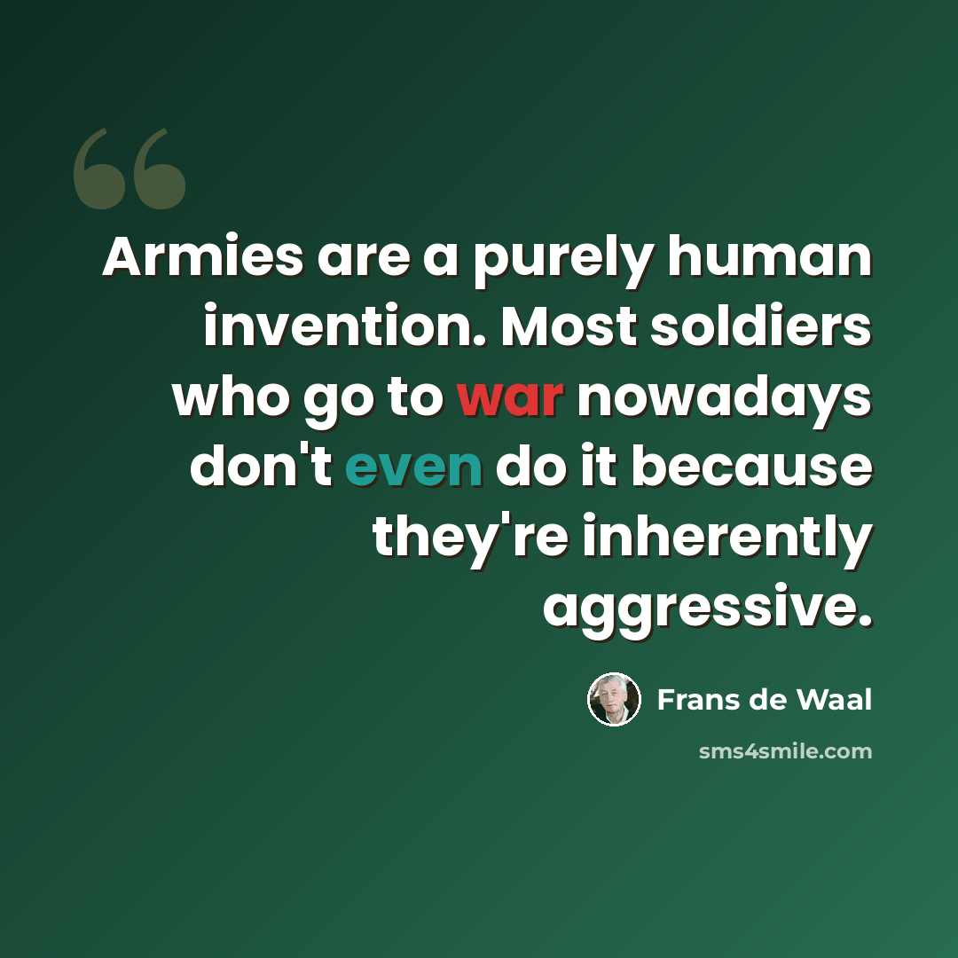 “Armies are a purely human invention. Most soldiers who go to war nowadays don't even do it because they're inherently aggressive.” quote by Frans de Waal