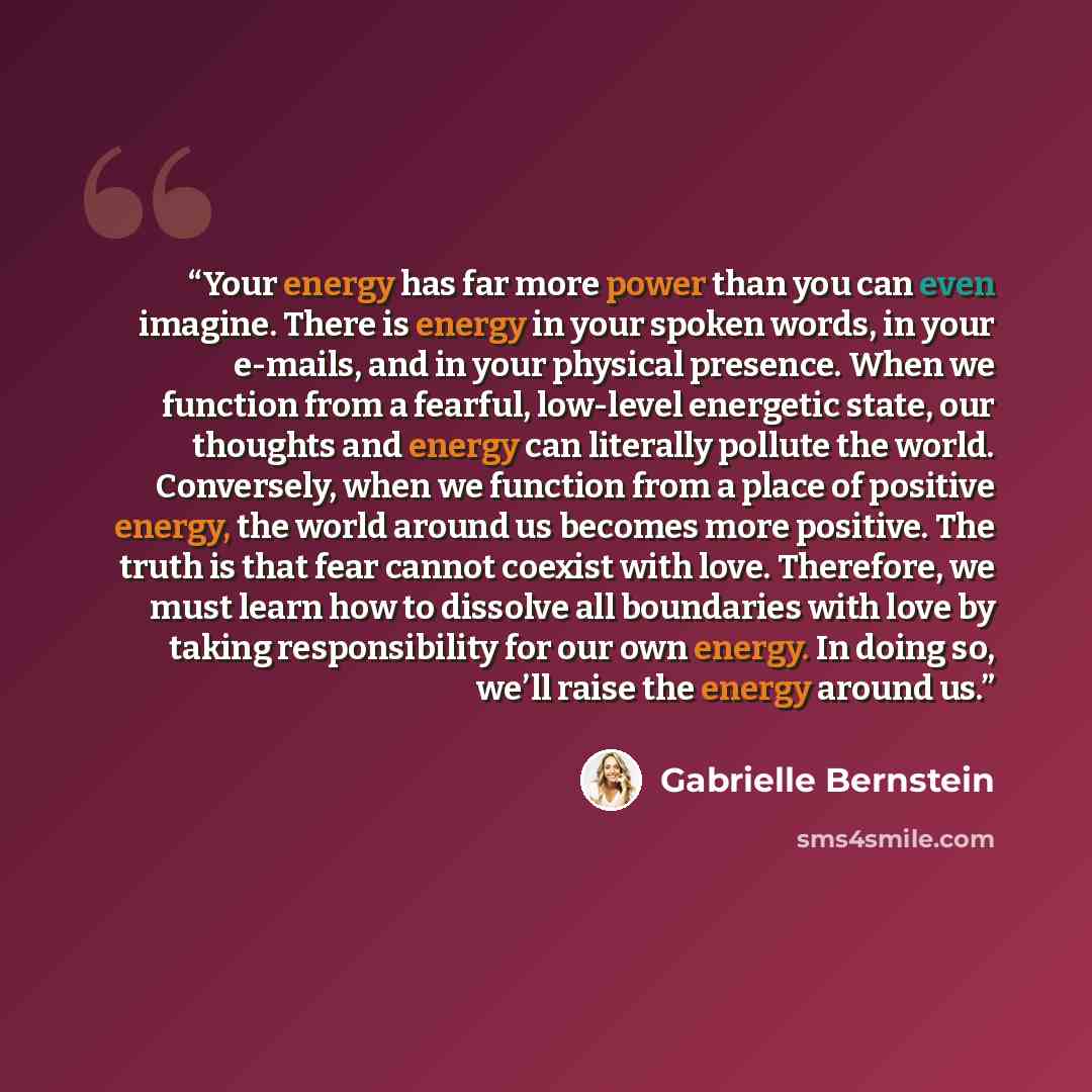 “Your energy has far more power than you can even imagine. There is energy in your spoken words, in your e-mails, and in your physical presence. When we function from a fearful, low-level energetic state, our thoughts and energy can literally pollute the world. Conversely, when we function from a…” quote by Gabrielle Bernstein