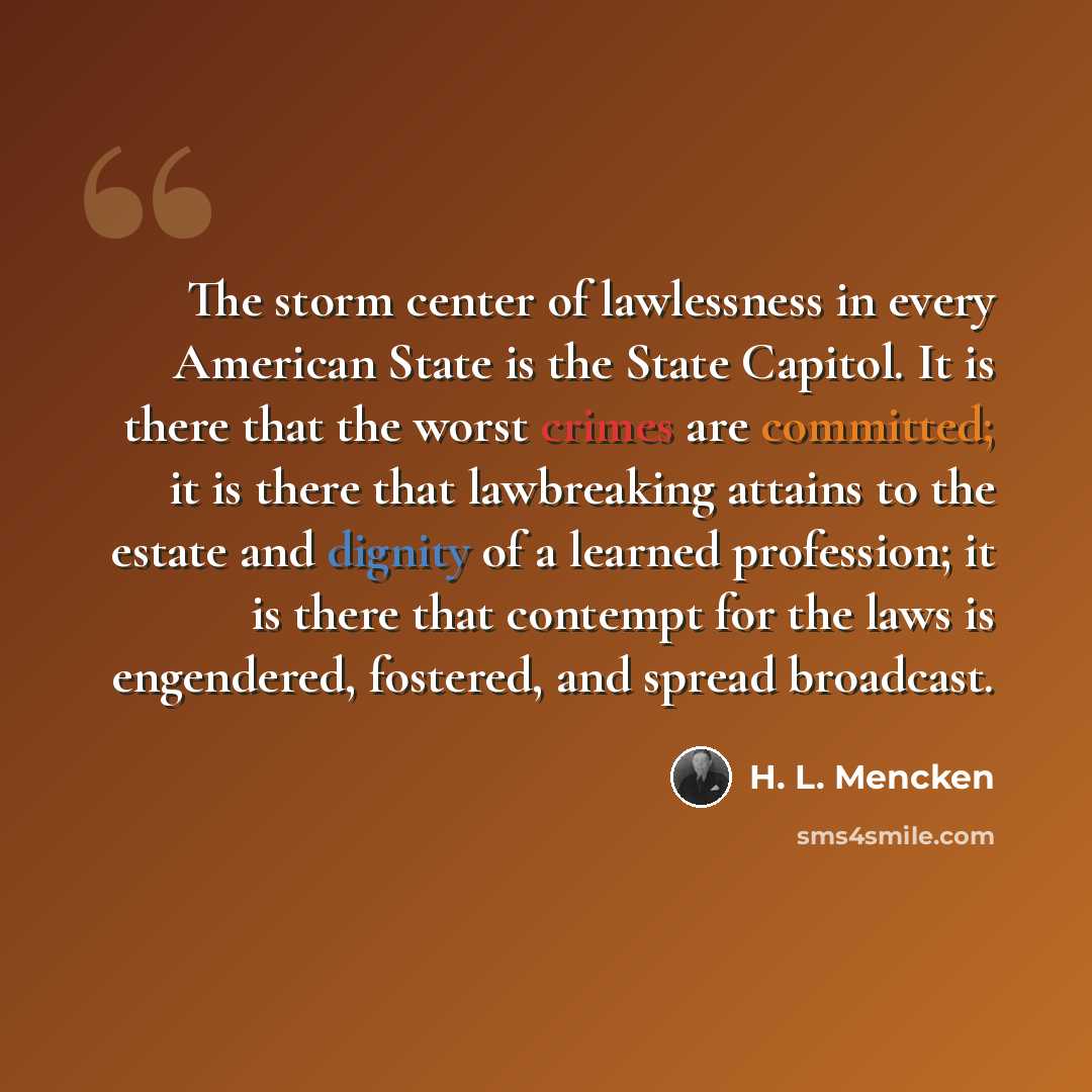 “The storm center of lawlessness in every American State is the State Capitol. It is there that the worst crimes are committed; it is there that lawbreaking attains to the estate and dignity of a learned profession; it is there that contempt for the laws is engendered, fostered, and spread broadcast.” quote by H. L. Mencken