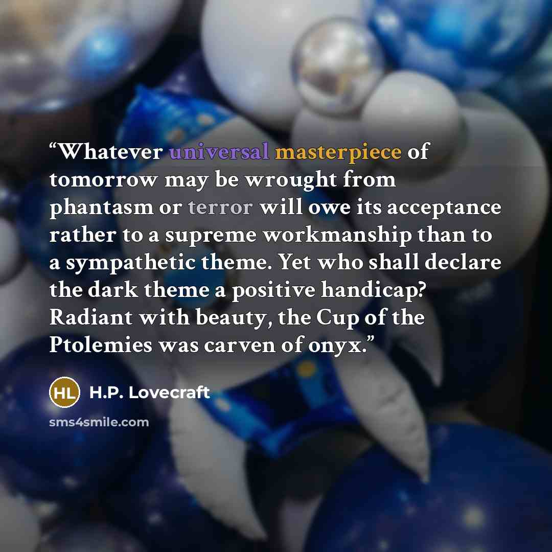 “Whatever universal masterpiece of tomorrow may be wrought from phantasm or terror will owe its acceptance rather to a supreme workmanship than to a sympathetic theme. Yet who shall declare the dark theme a positive handicap? Radiant with beauty, the Cup of the Ptolemies was carven of onyx.” quote by H.P. Lovecraft