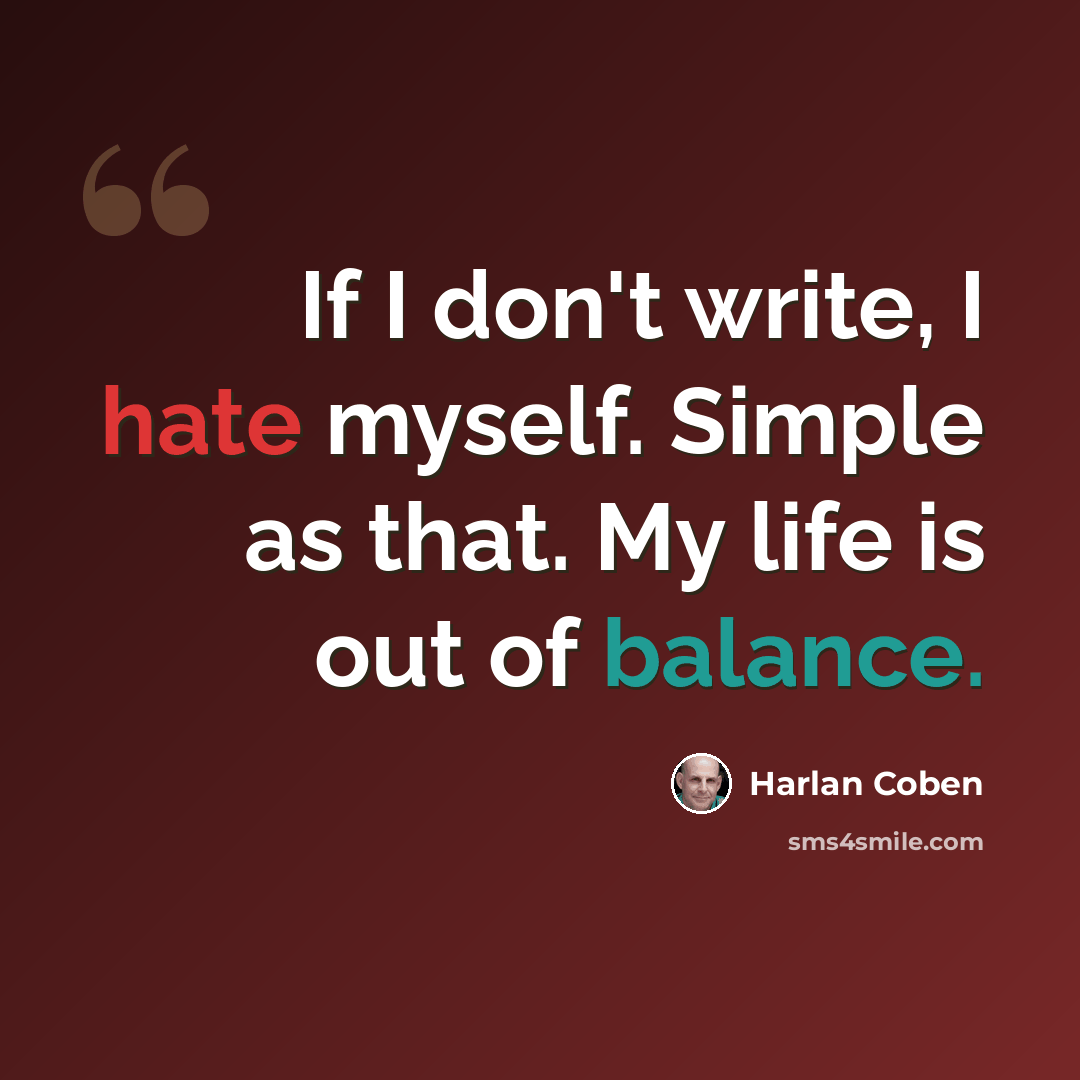 “If I don't write, I hate myself. Simple as that. My life is out of balance.” quote by Harlan Coben