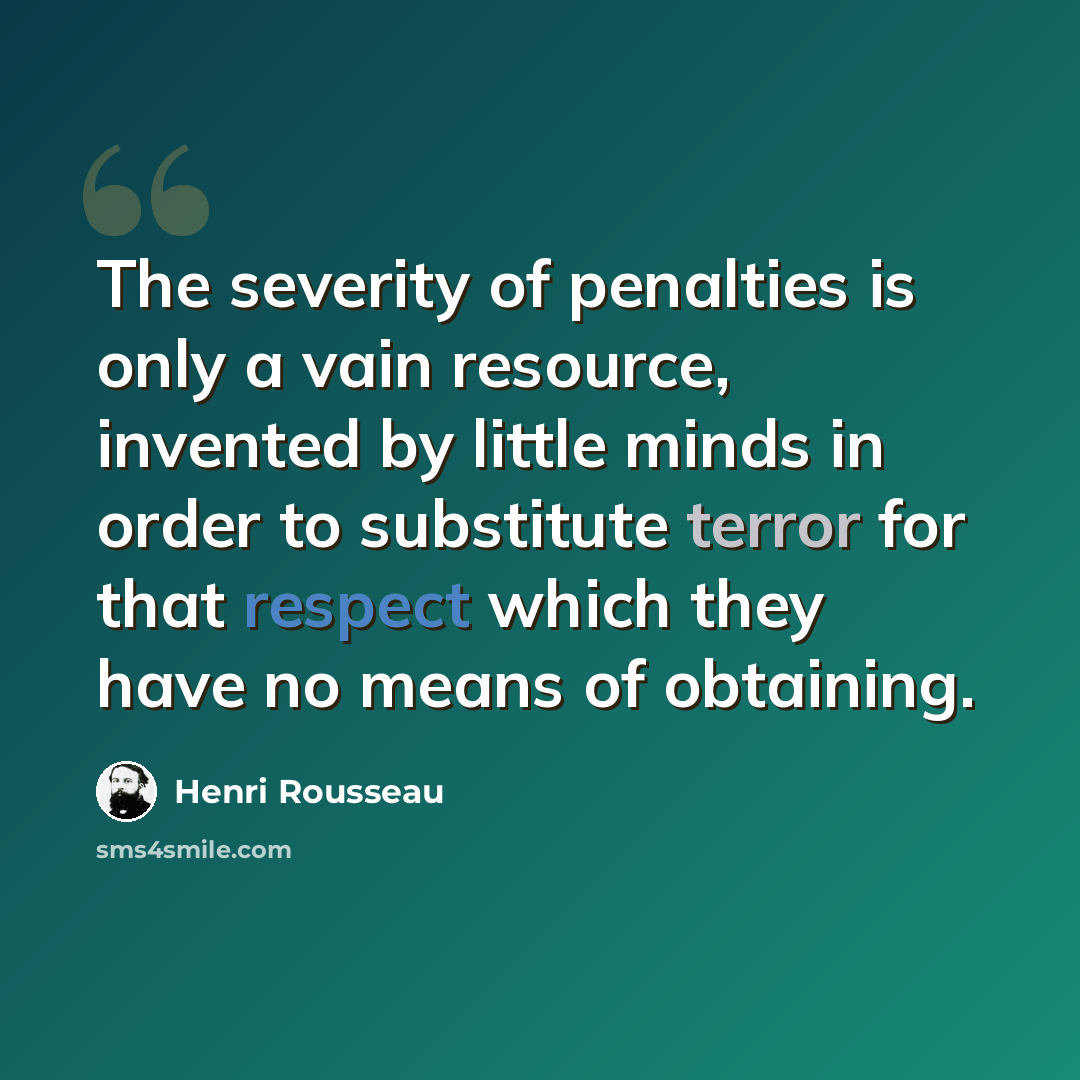 “The severity of penalties is only a vain resource, invented by little minds in order to substitute terror for that respect which they have no means of obtaining.” quote by Henri Rousseau