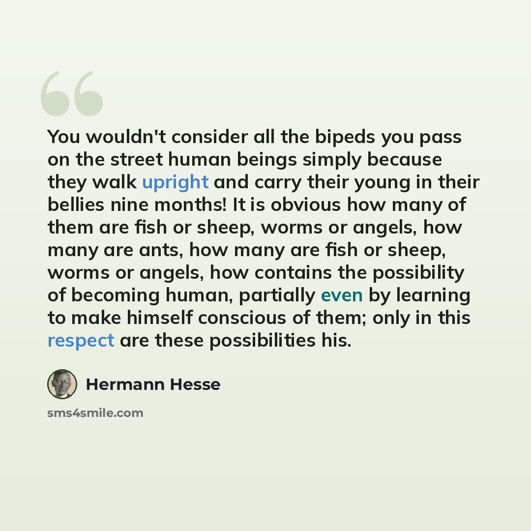 “You wouldn't consider all the bipeds you pass on the street human beings simply because they walk upright and carry their young in their bellies nine months! It is obvious how many of them are fish or sheep, worms or angels, how many are ants, how many are fish or sheep, worms or angels, how…” quote by Hermann Hesse