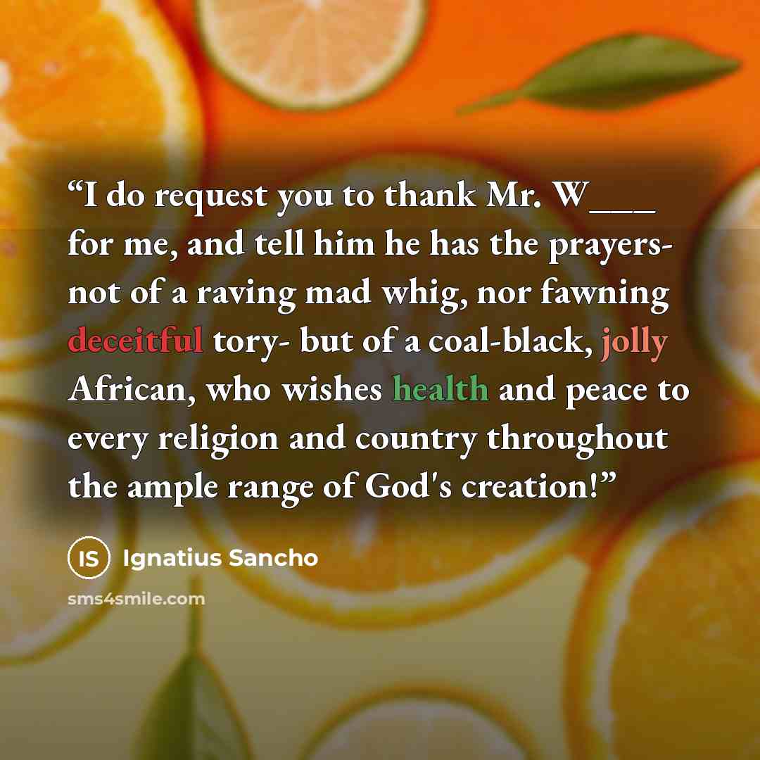 “I do request you to thank Mr. W___ for me, and tell him he has the prayers- not of a raving mad whig, nor fawning deceitful tory- but of a coal-black, jolly African, who wishes health and peace to every religion and country throughout the ample range of God's creation!” quote by Ignatius Sancho