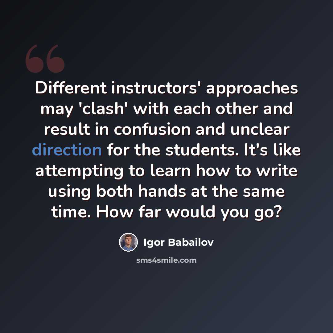 “Different instructors' approaches may 'clash' with each other and result in confusion and unclear direction for the students. It's like attempting to learn how to write using both hands at the same time. How far would you go?” quote by Igor Babailov