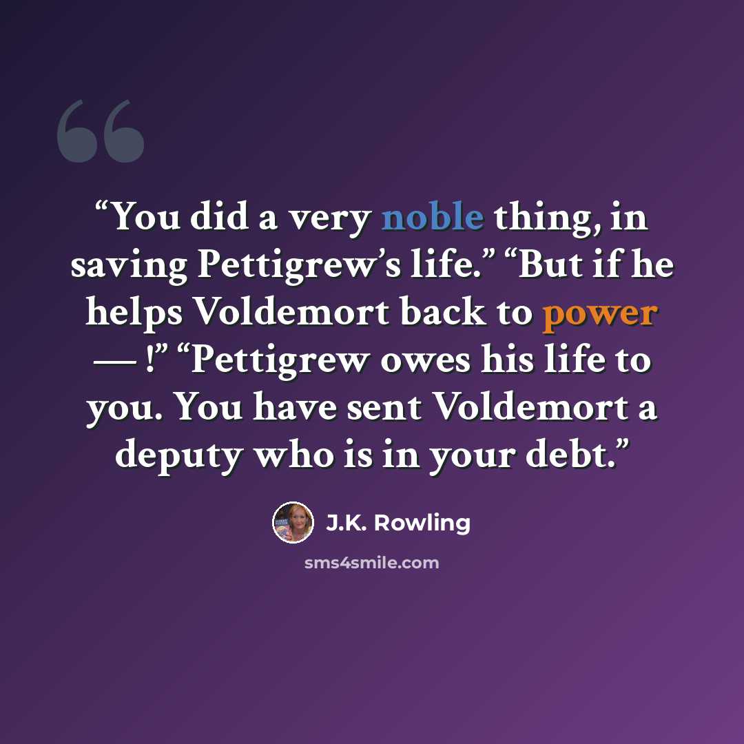 “You did a very noble thing, in saving Pettigrew’s life.” “But if he helps Voldemort back to power — !” “Pettigrew owes his life to you. You have sent Voldemort a deputy who is in your debt.” quote by J.K. Rowling