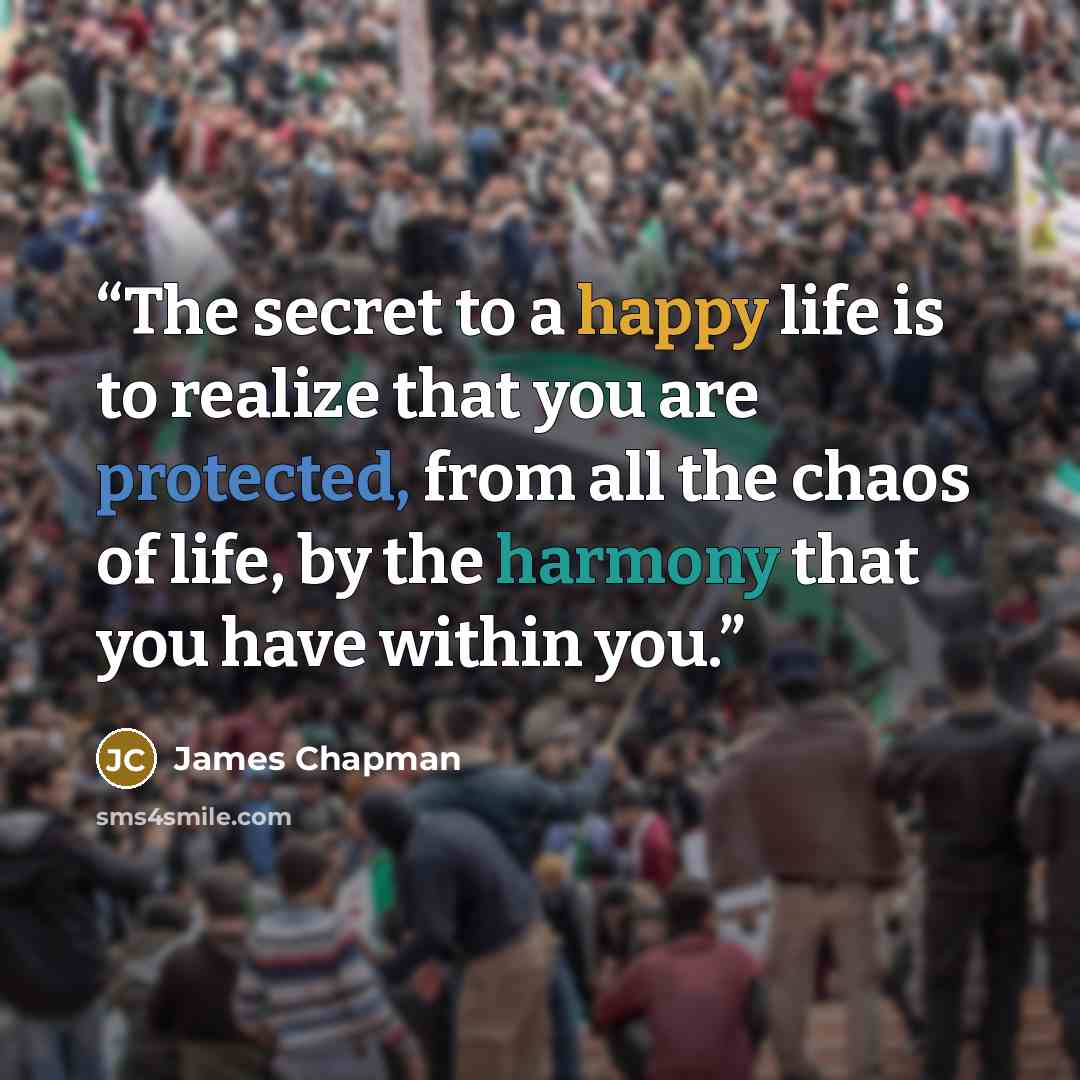 “The secret to a happy life is to realize that you are protected, from all the chaos of life, by the harmony that you have within you.” quote by James Chapman