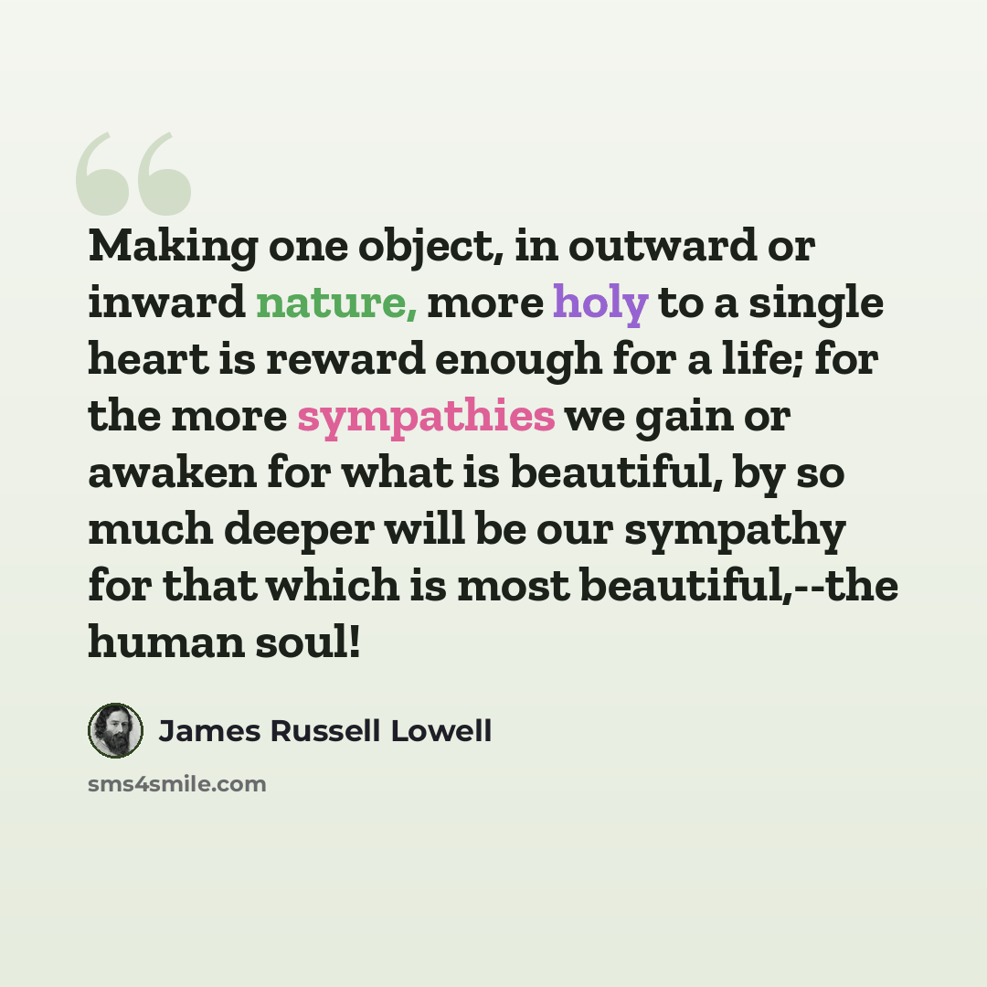 “Making one object, in outward or inward nature, more holy to a single heart is reward enough for a life; for the more sympathies we gain or awaken for what is beautiful, by so much deeper will be our sympathy for that which is most beautiful,--the human soul!” quote by James Russell Lowell