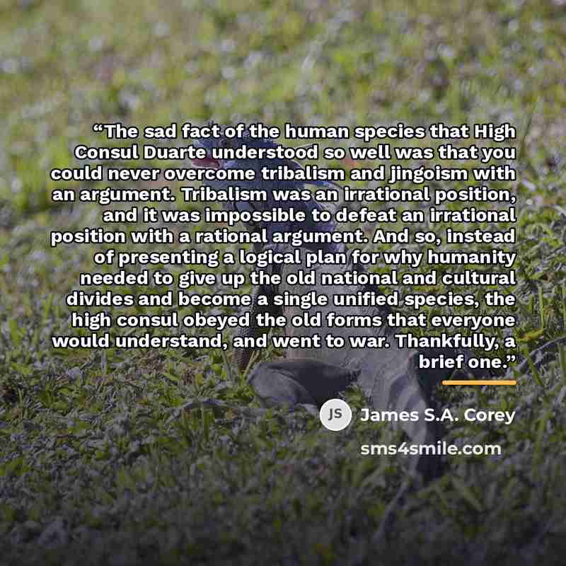 “The sad fact of the human species that High Consul Duarte understood so well was that you could never overcome tribalism and jingoism with an argument. Tribalism was an irrational position, and it was impossible to defeat an irrational position with a rational argument. And so, instead of…” quote by James S.A. Corey