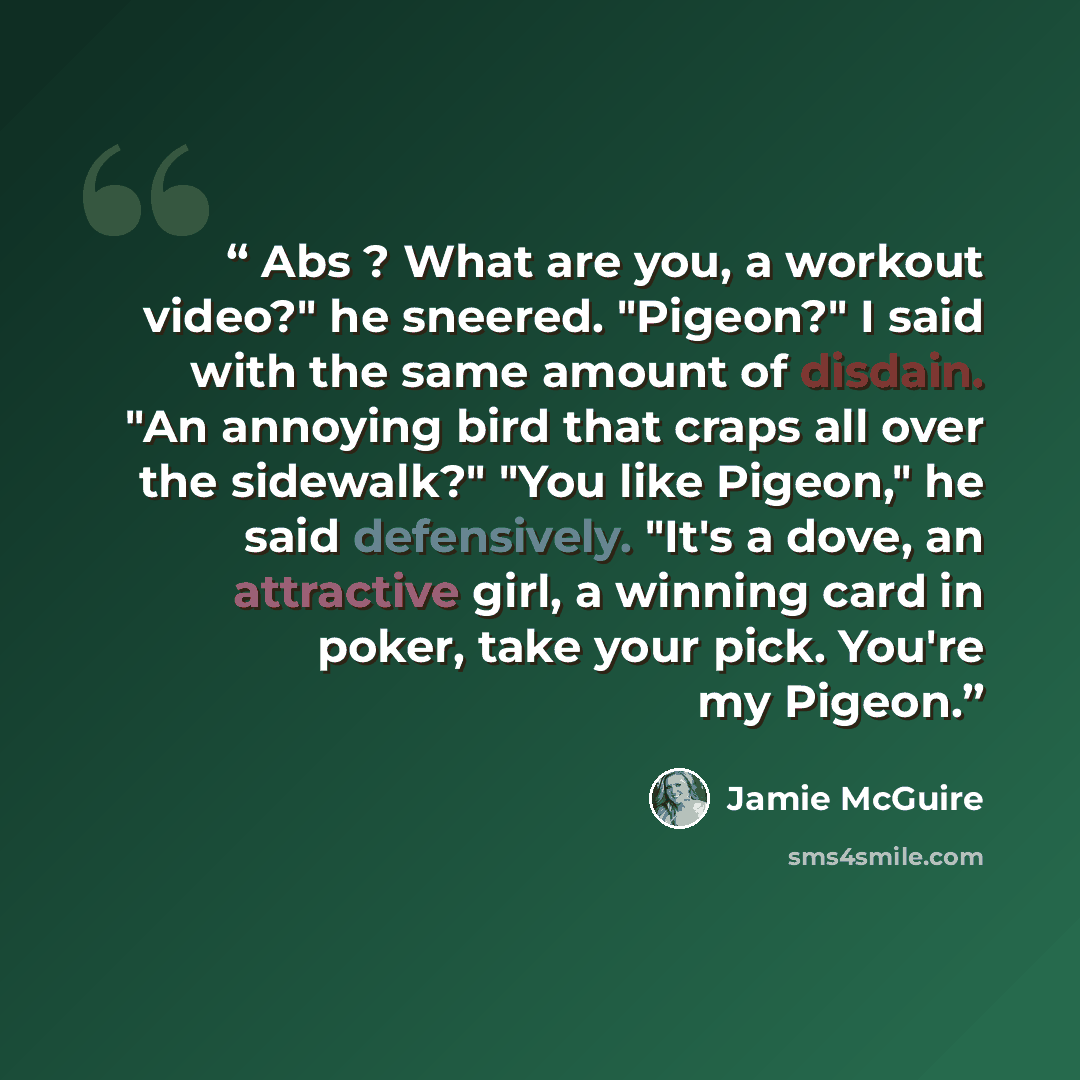 “Abs ? What are you, a workout video?" he sneered. "Pigeon?" I said with the same amount of disdain. "An annoying bird that craps all over the sidewalk?" "You like Pigeon," he said defensively. "It's a dove, an attractive girl, a winning card in poker, take your pick. You're my Pigeon.” quote by Jamie McGuire